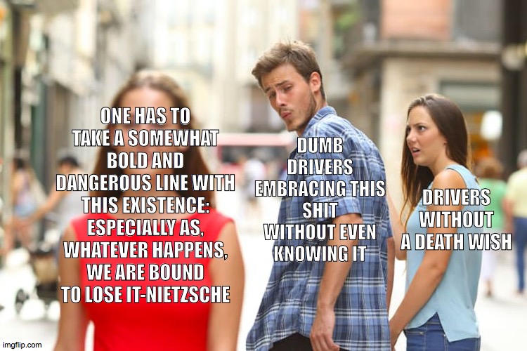 DRIVING NOW AFTER MILLIONS DIED | ONE HAS TO TAKE A SOMEWHAT BOLD AND DANGEROUS LINE WITH THIS EXISTENCE: ESPECIALLY AS, WHATEVER HAPPENS, WE ARE BOUND TO LOSE IT-NIETZSCHE; DUMB DRIVERS EMBRACING THIS SHIT WITHOUT EVEN KNOWING IT; DRIVERS WITHOUT A DEATH WISH | image tagged in memes,distracted boyfriend,covid-19 | made w/ Imgflip meme maker