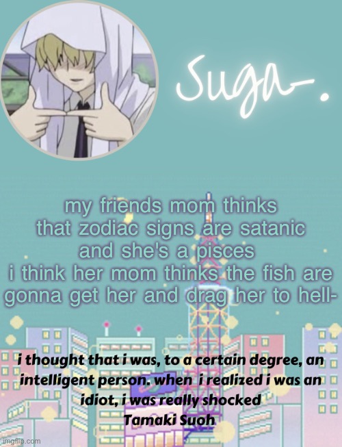 s | my friends mom thinks that zodiac signs are satanic and she's a pisces 
i think her mom thinks the fish are gonna get her and drag her to hell- | image tagged in sugas tamaki template | made w/ Imgflip meme maker