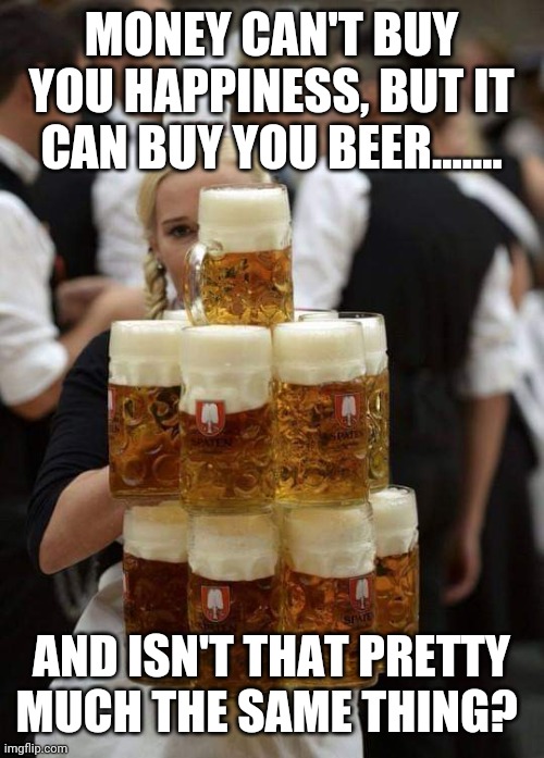 BEER | MONEY CAN'T BUY YOU HAPPINESS, BUT IT CAN BUY YOU BEER....... AND ISN'T THAT PRETTY MUCH THE SAME THING? | image tagged in beer | made w/ Imgflip meme maker