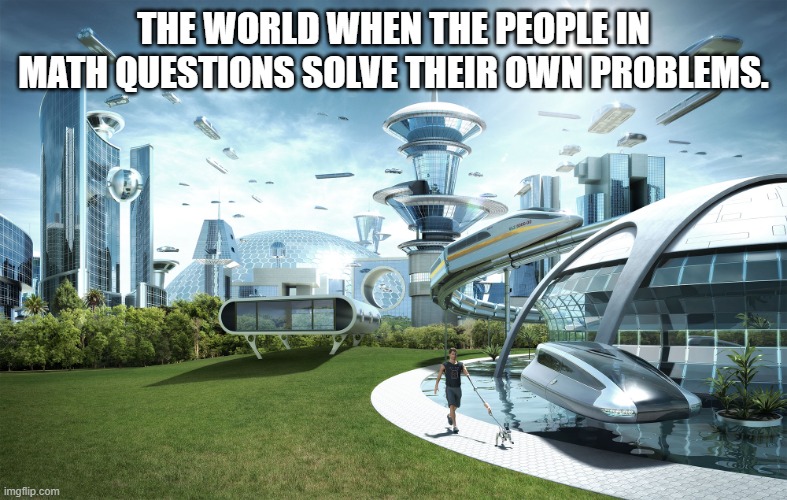 We are tired of doing it for you so do it yourself. |  THE WORLD WHEN THE PEOPLE IN MATH QUESTIONS SOLVE THEIR OWN PROBLEMS. | image tagged in futuristic utopia | made w/ Imgflip meme maker