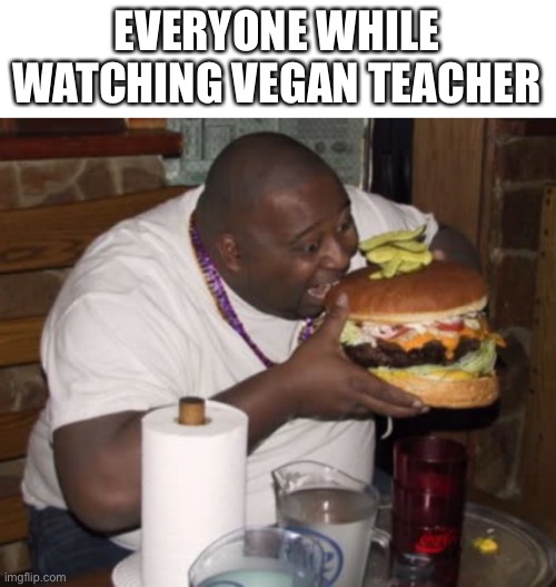 Mmm chesburgir | EVERYONE WHILE WATCHING VEGAN TEACHER | image tagged in fat guy eating burger | made w/ Imgflip meme maker