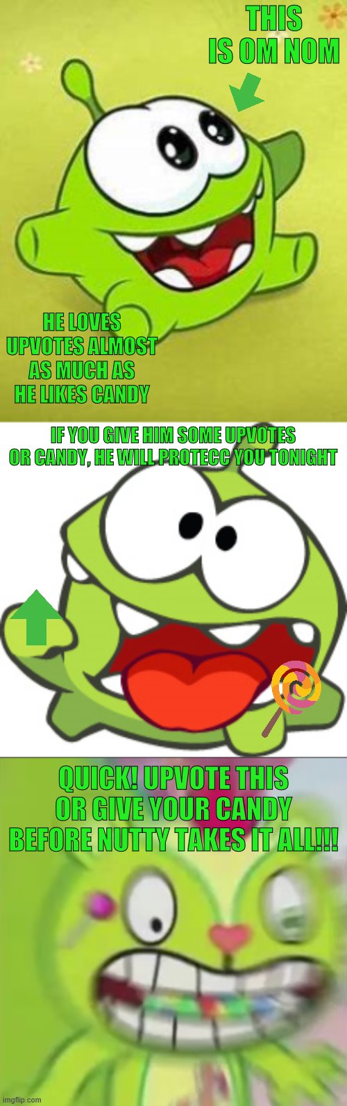:3 | THIS IS OM NOM; HE LOVES UPVOTES ALMOST AS MUCH AS HE LIKES CANDY; IF YOU GIVE HIM SOME UPVOTES OR CANDY, HE WILL PROTECC YOU TONIGHT; QUICK! UPVOTE THIS OR GIVE YOUR CANDY BEFORE NUTTY TAKES IT ALL!!! | image tagged in om nom oooh,om nom hungry,nutty blur,cut the rope,om nom,upvotes | made w/ Imgflip meme maker