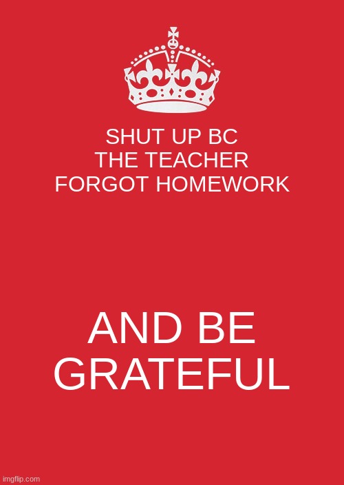 Keep Calm And Carry On Red Meme | SHUT UP BC THE TEACHER FORGOT HOMEWORK; AND BE GRATEFUL | image tagged in memes,keep calm and carry on red | made w/ Imgflip meme maker