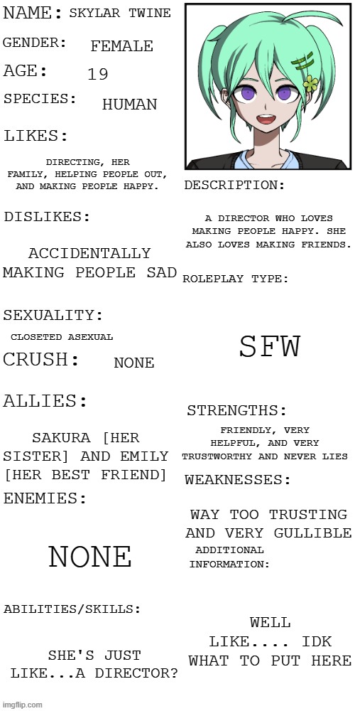Skylar Twine more info | SKYLAR TWINE; FEMALE; 19; HUMAN; DIRECTING, HER FAMILY, HELPING PEOPLE OUT, AND MAKING PEOPLE HAPPY. A DIRECTOR WHO LOVES MAKING PEOPLE HAPPY. SHE ALSO LOVES MAKING FRIENDS. ACCIDENTALLY MAKING PEOPLE SAD; SFW; CLOSETED ASEXUAL; NONE; FRIENDLY, VERY HELPFUL, AND VERY TRUSTWORTHY AND NEVER LIES; SAKURA [HER SISTER] AND EMILY [HER BEST FRIEND]; WAY TOO TRUSTING AND VERY GULLIBLE; NONE; WELL LIKE.... IDK WHAT TO PUT HERE; SHE'S JUST LIKE...A DIRECTOR? | image tagged in updated roleplay oc showcase | made w/ Imgflip meme maker