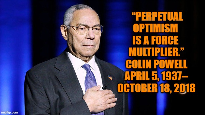 R.I.P., Sir. | “PERPETUAL OPTIMISM 
IS A FORCE 
MULTIPLIER.”
COLIN POWELL
APRIL 5, 1937--
OCTOBER 18, 2018 | image tagged in american | made w/ Imgflip meme maker