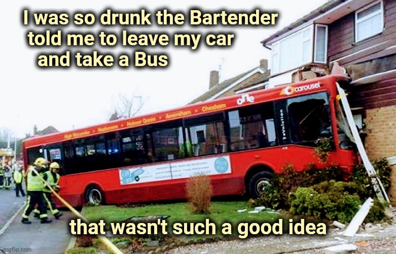 The car's OK , though | I was so drunk the Bartender
    told me to leave my car
      and take a Bus; that wasn't such a good idea | image tagged in go home youre drunk,bad drivers,don't drink and drive,really,just a joke | made w/ Imgflip meme maker