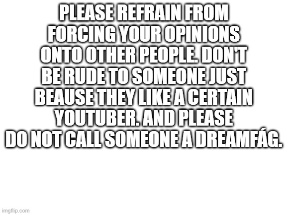 For god's sake | PLEASE REFRAIN FROM FORCING YOUR OPINIONS ONTO OTHER PEOPLE. DON'T BE RUDE TO SOMEONE JUST BEAUSE THEY LIKE A CERTAIN YOUTUBER. AND PLEASE DO NOT CALL SOMEONE A DREAMFÁG. | image tagged in blank white template | made w/ Imgflip meme maker