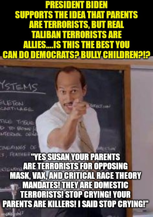 Democrats, is every decision you make wrong on purpose or accidentially? | PRESIDENT BIDEN SUPPORTS THE IDEA THAT PARENTS ARE TERRORISTS, BUT REAL TALIBAN TERRORISTS ARE ALLIES....IS THIS THE BEST YOU CAN DO DEMOCRATS? BULLY CHILDREN?!? "YES SUSAN YOUR PARENTS ARE TERRORISTS FOR OPPOSING MASK, VAX, AND CRITICAL RACE THEORY MANDATES! THEY ARE DOMESTIC TERRORISTS! STOP CRYING! YOUR PARENTS ARE KILLERS! I SAID STOP CRYING!" | image tagged in substitute teacher you done messed up a a ron,children,unhelpful high school teacher,liberal logic | made w/ Imgflip meme maker