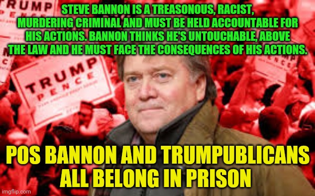 Scumbag Steve Bannon | STEVE BANNON IS A TREASONOUS, RACIST, MURDERING CRIMINAL AND MUST BE HELD ACCOUNTABLE FOR HIS ACTIONS. BANNON THINKS HE'S UNTOUCHABLE, ABOVE THE LAW AND HE MUST FACE THE CONSEQUENCES OF HIS ACTIONS. POS BANNON AND TRUMPUBLICANS ALL BELONG IN PRISON | image tagged in scumbag steve bannon | made w/ Imgflip meme maker