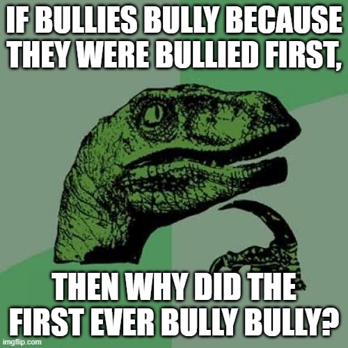 Philosoraptor Meme | IF BULLIES BULLY BECAUSE THEY WERE BULLIED FIRST, THEN WHY DID THE FIRST EVER BULLY BULLY? | image tagged in memes,philosoraptor | made w/ Imgflip meme maker