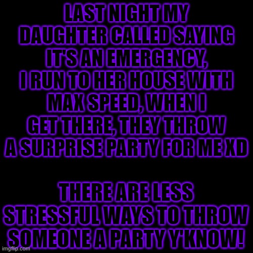 Sweetheart, I really appreciate it, BUT YOU ALMOST GAVE ME A HEART ATTACK! | LAST NIGHT MY DAUGHTER CALLED SAYING IT'S AN EMERGENCY, I RUN TO HER HOUSE WITH MAX SPEED, WHEN I GET THERE, THEY THROW A SURPRISE PARTY FOR ME XD; THERE ARE LESS STRESSFUL WAYS TO THROW SOMEONE A PARTY Y'KNOW! | image tagged in memes,blank transparent square,happy birthday,surprise,yeah it's my birthday,the cake did make up for the scare tho xd | made w/ Imgflip meme maker