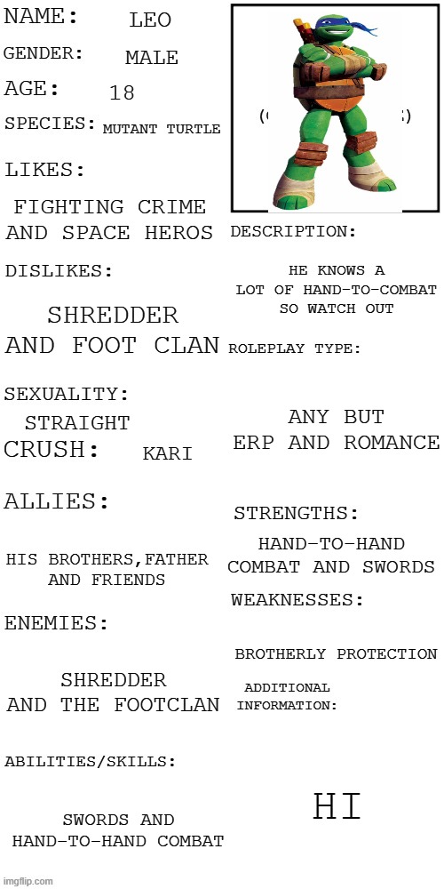 yes i know i put this one before but i messed something up so yea | LEO; MALE; 18; MUTANT TURTLE; FIGHTING CRIME AND SPACE HEROS; HE KNOWS A LOT OF HAND-TO-COMBAT SO WATCH OUT; SHREDDER AND FOOT CLAN; ANY BUT ERP AND ROMANCE; STRAIGHT; KARI; HAND-TO-HAND COMBAT AND SWORDS; HIS BROTHERS,FATHER AND FRIENDS; BROTHERLY PROTECTION; SHREDDER AND THE FOOTCLAN; HI; SWORDS AND HAND-TO-HAND COMBAT | image tagged in updated roleplay oc showcase | made w/ Imgflip meme maker