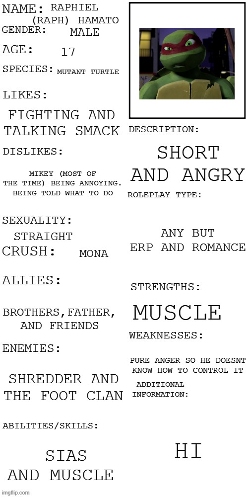 if you see any of my others the rp means romance | RAPHIEL (RAPH) HAMATO; MALE; 17; MUTANT TURTLE; FIGHTING AND TALKING SMACK; SHORT AND ANGRY; MIKEY (MOST OF THE TIME) BEING ANNOYING. BEING TOLD WHAT TO DO; ANY BUT ERP AND ROMANCE; STRAIGHT; MONA; MUSCLE; BROTHERS,FATHER, AND FRIENDS; PURE ANGER SO HE DOESNT KNOW HOW TO CONTROL IT; SHREDDER AND THE FOOT CLAN; HI; SIAS AND MUSCLE | image tagged in updated roleplay oc showcase | made w/ Imgflip meme maker