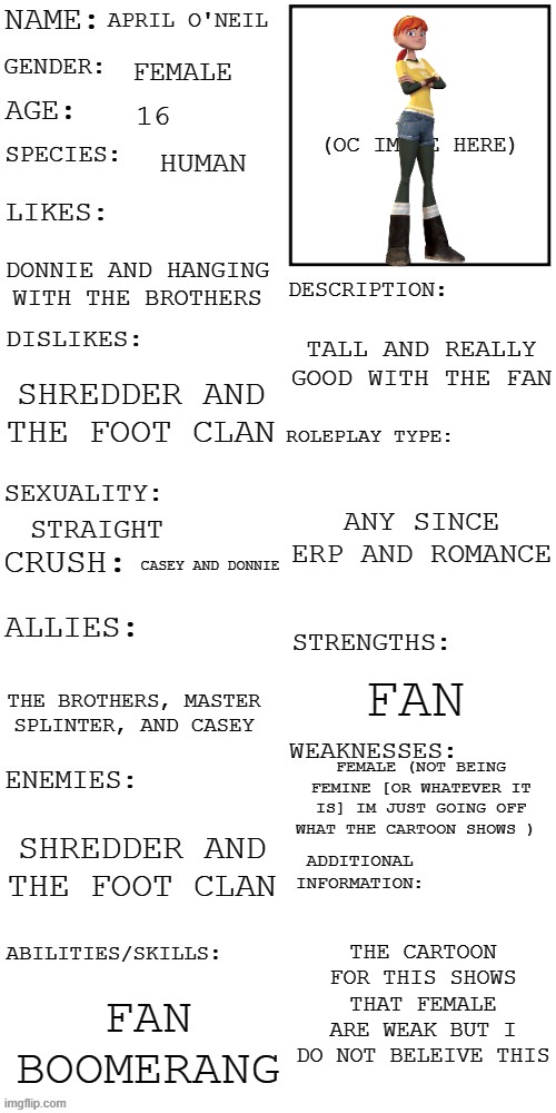 boi | APRIL O'NEIL; FEMALE; 16; HUMAN; DONNIE AND HANGING WITH THE BROTHERS; TALL AND REALLY GOOD WITH THE FAN; SHREDDER AND THE FOOT CLAN; ANY SINCE ERP AND ROMANCE; STRAIGHT; CASEY AND DONNIE; FAN; THE BROTHERS, MASTER SPLINTER, AND CASEY; FEMALE (NOT BEING FEMINE [OR WHATEVER IT IS] IM JUST GOING OFF WHAT THE CARTOON SHOWS ); SHREDDER AND THE FOOT CLAN; THE CARTOON FOR THIS SHOWS THAT FEMALE ARE WEAK BUT I DO NOT BELEIVE THIS; FAN BOOMERANG | image tagged in updated roleplay oc showcase | made w/ Imgflip meme maker