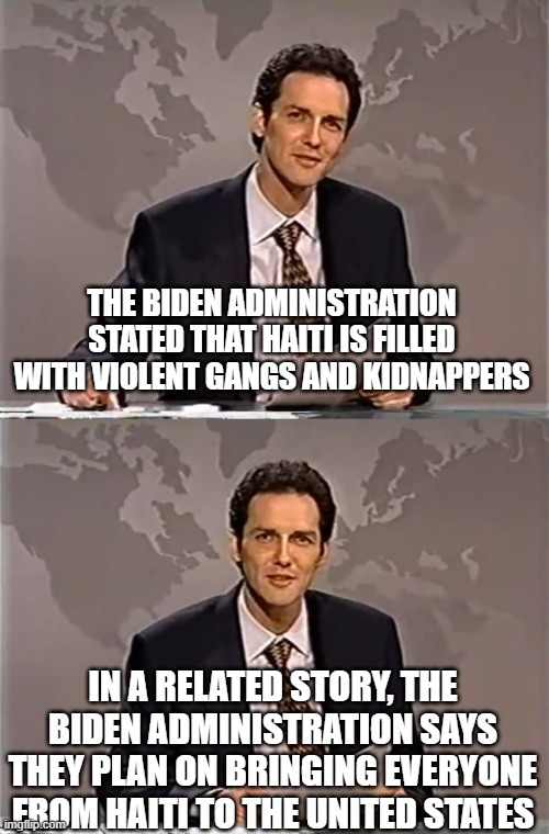 importing democrat voters | THE BIDEN ADMINISTRATION STATED THAT HAITI IS FILLED WITH VIOLENT GANGS AND KIDNAPPERS; IN A RELATED STORY, THE BIDEN ADMINISTRATION SAYS THEY PLAN ON BRINGING EVERYONE FROM HAITI TO THE UNITED STATES | image tagged in weekend update with norm | made w/ Imgflip meme maker