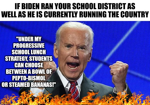 Imagine if Biden ran school lunches....yummy | IF BIDEN RAN YOUR SCHOOL DISTRICT AS WELL AS HE IS CURRENTLY RUNNING THE COUNTRY; "UNDER MY PROGRESSIVE SCHOOL LUNCH STRATEGY, STUDENTS CAN CHOOSE BETWEEN A BOWL OF PEPTO-BISMOL OR STEAMED BANANAS!" | image tagged in joe biden fists angry,food,school | made w/ Imgflip meme maker