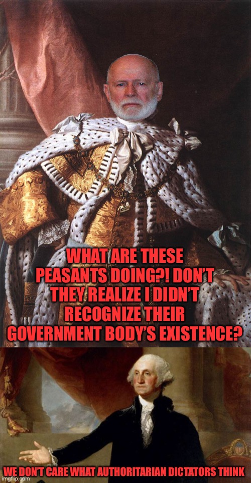 Reject King Georgie, return to Common Sense | WHAT ARE THESE PEASANTS DOING?! DON’T THEY REALIZE I DIDN’T RECOGNIZE THEIR GOVERNMENT BODY’S EXISTENCE? WE DON’T CARE WHAT AUTHORITARIAN DICTATORS THINK | image tagged in king george iii,george washington | made w/ Imgflip meme maker