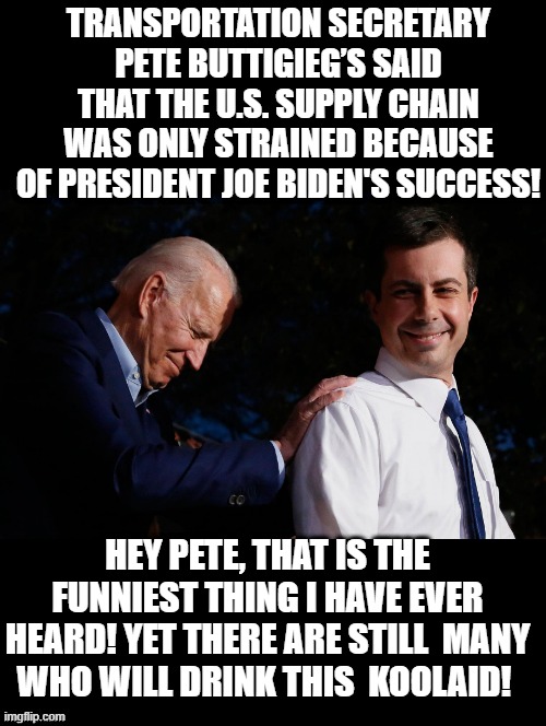 Hey Pete, That is the funniest thing I have ever heard! |  TRANSPORTATION SECRETARY PETE BUTTIGIEG’S SAID THAT THE U.S. SUPPLY CHAIN WAS ONLY STRAINED BECAUSE OF PRESIDENT JOE BIDEN'S SUCCESS! HEY PETE, THAT IS THE FUNNIEST THING I HAVE EVER HEARD! YET THERE ARE STILL  MANY WHO WILL DRINK THIS  KOOLAID! | image tagged in morons,idiots,biden | made w/ Imgflip meme maker