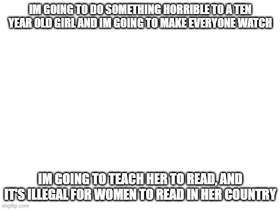 read top sentence | IM GOING TO DO SOMETHING HORRIBLE TO A TEN YEAR OLD GIRL AND IM GOING TO MAKE EVERYONE WATCH; IM GOING TO TEACH HER TO READ, AND IT'S ILLEGAL FOR WOMEN TO READ IN HER COUNTRY | image tagged in blank white template | made w/ Imgflip meme maker