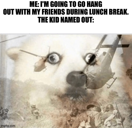Oh, not good. | ME: I'M GOING TO GO HANG OUT WITH MY FRIENDS DURING LUNCH BREAK.
THE KID NAMED OUT: | image tagged in ptsd dog,school,lunch break,i'm in danger | made w/ Imgflip meme maker