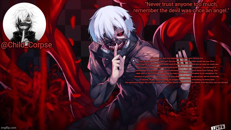Child_Corpse's Kaneki template | Did you ever hear the tragedy of the man who fell into the river in Lego city? I thought not. It's not a story the Playmobils would tell you. It's a LEGO legend. Man Lego was a Dark Lord of building, so powerful and so wise he could use the bricks to influence the constructions to create rescue helicopters… He had such a knowledge of building that he could even keep the ones he cared about from falling. The dark side of the LEGOs is a pathway to many abilities some consider to be unnatural. He became so powerful… the only thing he was afraid of was losing his power, which eventually, of course, he did. Unfortunately, he taught his apprentice everything he knew, then his apprentice threw him into the river in LEGO city. Ironic. He could rescue others from the river, but not himself. | image tagged in child_corpse's kaneki template | made w/ Imgflip meme maker