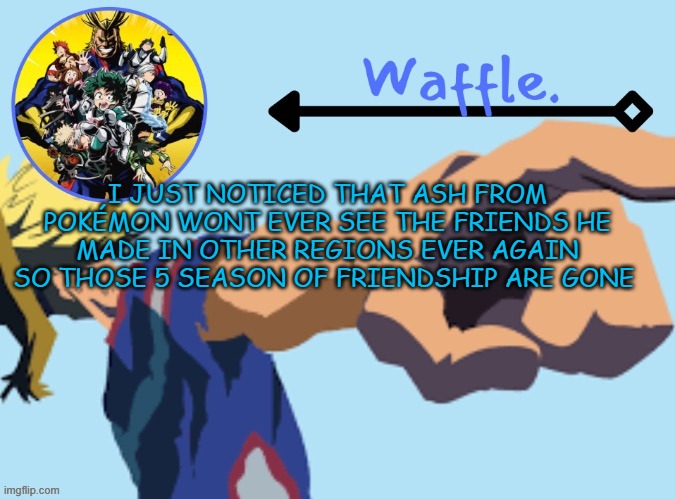 this makes me sad like crying sad | I JUST NOTICED THAT ASH FROM POKÉMON WONT EVER SEE THE FRIENDS HE MADE IN OTHER REGIONS EVER AGAIN SO THOSE 5 SEASON OF FRIENDSHIP ARE GONE | image tagged in mha temp 2 waffle | made w/ Imgflip meme maker