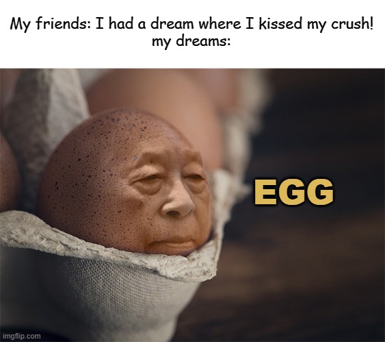 idk what to write for my title so here's a fancy eℯ | My friends: I had a dream where I kissed my crush!
my dreams:; EGG | image tagged in meme,dreams,my friends dreams my dreams,egg,sweet dreams are made of these | made w/ Imgflip meme maker