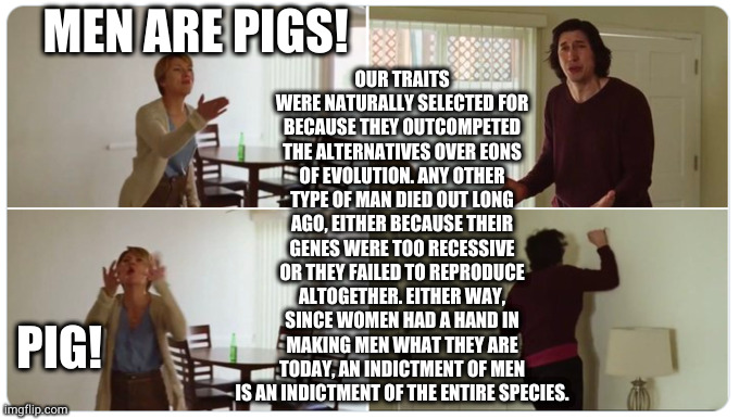 #niceguysfinishlast#hatethegamenottheplayer | OUR TRAITS WERE NATURALLY SELECTED FOR BECAUSE THEY OUTCOMPETED THE ALTERNATIVES OVER EONS OF EVOLUTION. ANY OTHER TYPE OF MAN DIED OUT LONG AGO, EITHER BECAUSE THEIR GENES WERE TOO RECESSIVE OR THEY FAILED TO REPRODUCE ALTOGETHER. EITHER WAY, SINCE WOMEN HAD A HAND IN MAKING MEN WHAT THEY ARE TODAY, AN INDICTMENT OF MEN IS AN INDICTMENT OF THE ENTIRE SPECIES. MEN ARE PIGS! PIG! | image tagged in marriage story | made w/ Imgflip meme maker