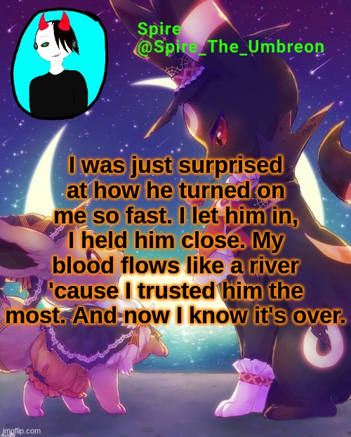 Spire Halloween announcement template | I was just surprised at how he turned on me so fast. I let him in, I held him close. My blood flows like a river 'cause I trusted him the most. And now I know it's over. | image tagged in spire halloween announcement template | made w/ Imgflip meme maker