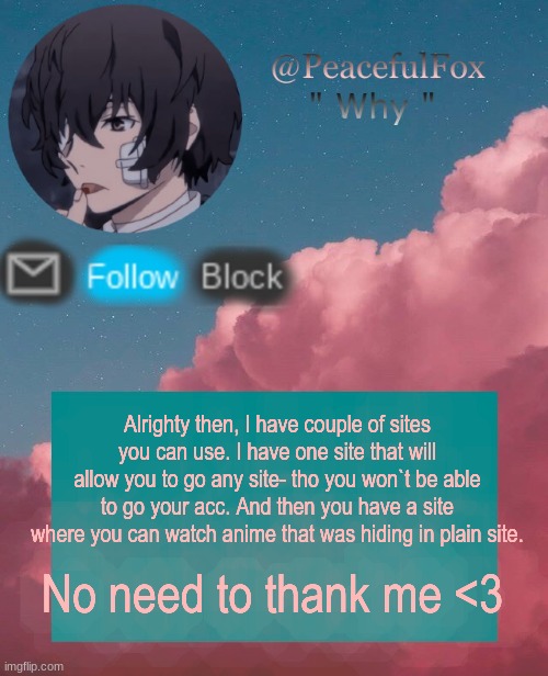 Sites in the comment. | Alrighty then, I have couple of sites you can use. I have one site that will allow you to go any site- tho you won`t be able to go your acc. And then you have a site where you can watch anime that was hiding in plain site. No need to thank me <3 | image tagged in dazia templatee | made w/ Imgflip meme maker