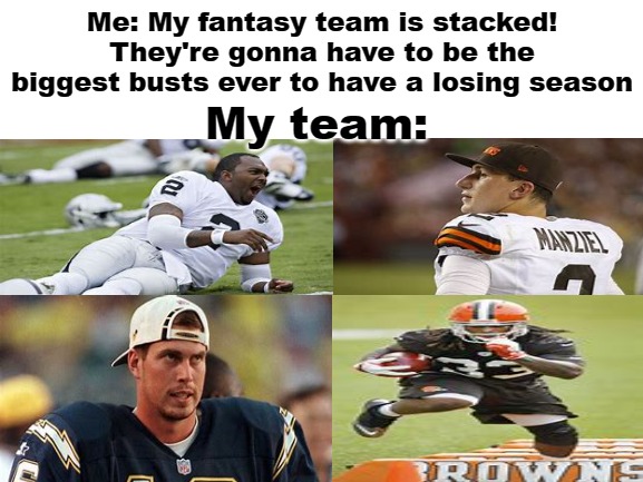Fantasy Football Bust |  Me: My fantasy team is stacked! They're gonna have to be the biggest busts ever to have a losing season; My team: | image tagged in blank white template,fantasy football,nfl,football,memes,funny memes | made w/ Imgflip meme maker