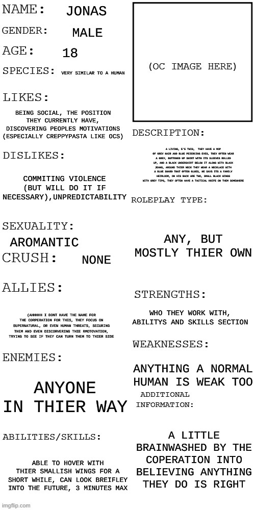 (Updated) Roleplay OC showcase | JONAS; MALE; 18; VERY SIMILAR TO A HUMAN; BEING SOCIAL, THE POSITION THEY CURRENTLY HAVE, DISCOVERING PEOPLES MOTIVATIONS (ESPECIALLY CREPPYPASTA LIKE OCS); A LIVING, 5'5 TWIG,  THEY HAVE A MOP OF GREY HAIR AND BLUE PEIERCING EYES, THEY OFTEN WEAR A GREY, BUTTONED UP SHIRT WITH ITS SLEEVES ROLLED UP, AND A BLACK UNDERSHIRT BELOW IT ALONG WITH BLACK JEANS, AROUND THIER NECK THEY WEAR A NECKLACE WITH A BLUE SHARD THAT OFTEN GLUES, HE SAYS ITS A FAMILY HEIRLOOM, ON HIS BACK ARE TWO, SMALL BLACK WINGS WITH GREY TIPS, THEY OFTEN HAVE A TACTICAL KNIFE ON THEM SOMEWHERE; COMMITING VIOLENCE (BUT WILL DO IT IF NECESSARY),UNPREDICTABILITY; ANY, BUT MOSTLY THIER OWN; AROMANTIC; NONE; WHO THEY WORK WITH, ABILITYS AND SKILLS SECTION; (AHHHHH I DONT HAVE THE NAME FOR THE CORPERATION FOR THIS, THEY FOCUS ON SUPERNATURAL, OR EVEN HUMAN THREATS, SECURING THEM AND EVEN DISCORVERING THIE RMOTOVATION, TRYING TO SEE IF THEY CAN TURN THEM TO THIER SIDE; ANYTHING A NORMAL HUMAN IS WEAK TOO; ANYONE IN THIER WAY; A LITTLE BRAINWASHED BY THE COPERATION INTO BELIEVING ANYTHING THEY DO IS RIGHT; ABLE TO HOVER WITH THIER SMALLISH WINGS FOR A SHORT WHILE, CAN LOOK BREIFLEY INTO THE FUTURE, 3 MINUTES MAX | image tagged in updated roleplay oc showcase | made w/ Imgflip meme maker