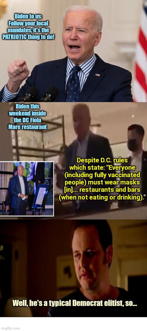 Joe Biden knows his definition of patriotism is a lie | Biden to us: Follow your local mandates, it's the PATRIOTIC thing to do! Biden this weekend inside the DC Fiola Mare restaurant; Despite D.C. rules which state: "Everyone (including fully vaccinated people) must wear masks [in]... restaurants and bars (when not eating or drinking)."; Well, he's a typical Democrat elitist, so... | image tagged in joe biden,liar,hypocrite,mask mandates,rules for thee but not for me,liberal hypocrisy | made w/ Imgflip meme maker