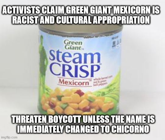 As long as it's still tasty and nutritious | ACTIVISTS CLAIM GREEN GIANT MEXICORN IS
RACIST AND CULTURAL APPROPRIATION; THREATEN BOYCOTT UNLESS THE NAME IS
IMMEDIATELY CHANGED TO CHICORNO | image tagged in go woke go broke | made w/ Imgflip meme maker