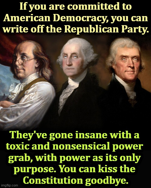 If the Founding Fathers wanted one party to rule uninterrupted forever, they would have written the Constitution differently. | If you are committed to American Democracy, you can write off the Republican Party. They've gone insane with a 
toxic and nonsensical power 
grab, with power as its only 
purpose. You can kiss the 
Constitution goodbye. | image tagged in founding fathers eye roll,republicans,anti american,fascist,dictator | made w/ Imgflip meme maker