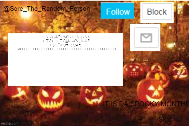 Scre_The_Random_Person Halloween Announcement temp | ╎リ ᒲ|| ᒲᒷ↸╎ᓵᔑꖎ 𝙹!¡╎リ╎𝙹リᓭ ℸ ̣ ⍑ᔑℸ ̣  ╎ ⍑ᔑ⍊ᒷ ᒲᔑᓭℸ ̣ ᒷ∷ᒷ↸ ᒷリᓵ⍑ᔑリℸ ̣ ╎リ⊣ ℸ ̣ ᔑʖꖎᒷᒷᒷᒷᒷᒷᒷᒷᒷᒷᒷᒷᒷᒷᒷᒷᒷᒷᒷᒷᒷᒷᒷᒷᒷᒷᒷᒷᒷᒷᒷᒷᒷᒷᒷᒷᒷᒷᒷᒷᒷᒷᒷᒷᒷ | image tagged in scre_the_random_person halloween announcement temp | made w/ Imgflip meme maker
