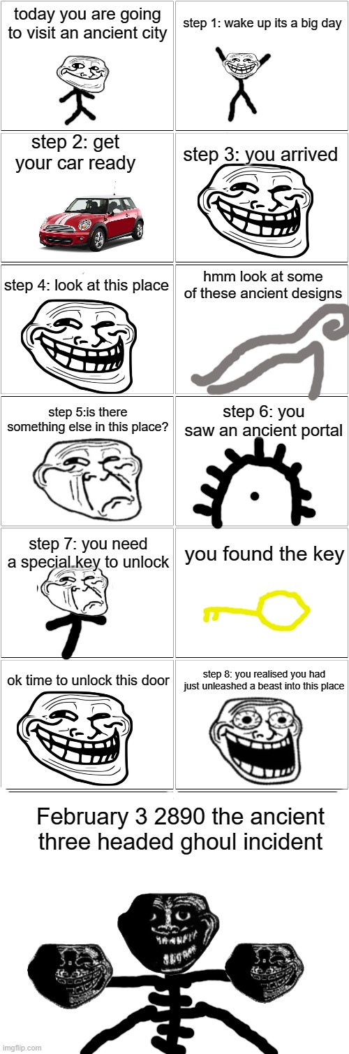 February 3 2890 the ancient three headed ghoul incident | today you are going to visit an ancient city; step 1: wake up its a big day; step 2: get your car ready; step 3: you arrived; hmm look at some of these ancient designs; step 4: look at this place; step 5:is there something else in this place? step 6: you saw an ancient portal; step 7: you need a special key to unlock; you found the key; ok time to unlock this door; step 8: you realised you had just unleashed a beast into this place; February 3 2890 the ancient three headed ghoul incident | image tagged in blank comic panel 2x8 | made w/ Imgflip meme maker