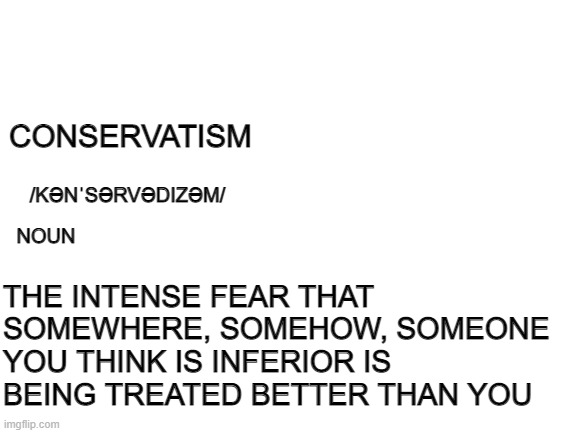 Blank White Template | CONSERVATISM; THE INTENSE FEAR THAT SOMEWHERE, SOMEHOW, SOMEONE YOU THINK IS INFERIOR IS BEING TREATED BETTER THAN YOU; /KƏNˈSƏRVƏDIZƏM/; NOUN | image tagged in blank white template | made w/ Imgflip meme maker