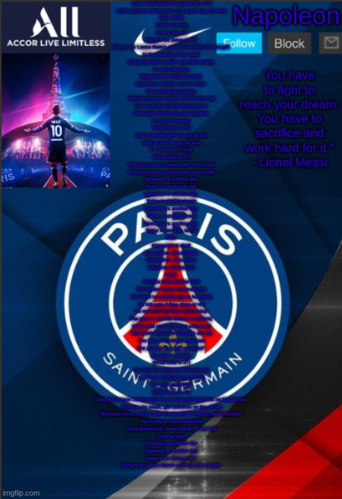 Napoleon's PSG announcement temp | I got a feeling there's gonna be a riot
I don't read the newspapers because they all have
Ugly prints
Check me out
Check me out
Bring it on! Bring it on!
Bring it on 'cause there's gonna be some shit tonight!
At the starting of the week
At summit talks you'll hear them speak
It's only Monday
Negotiations breaking down
See those leaders start to frown
It's sword and gun day
Tomorrow never comes until it's too late
You could be sitting taking lunch
The news will hit you like a punch
It's only Tuesday
(What time is it?)
You never thought we'd go to war
After all the things we saw
It's April Fool's Day
(What time is it?)
Tomorrow never comes until it's too late
Tomorrow never comes until it's too late
Tomorrow is another day
Today is another bomb
Tomorrow is another day
Today is another bomb
Tomorrow is another day
Today is another bomb
Tomorrow is another day
Today is another, bomb
Fire!
Here goes a shot!
Escalation, devastation
Generation, separation
Situation, dissipation
Shot!
Another shot another shot
The tender vessel pressure pop
The heart is cold the gun is hot(shot)
I'm not sure if they done or not
I'm not sure that they wanna stop
The gun is cold the blood is hot(shot)
(Shot shot shot shot shot shot shot)
The hearts are weak the guns are not
You hear a whistling overhead
Are you alive or are you dead?
It's only Thursday
(What time is it?)
You feel the shaking of the ground
A million candles burn around
Is it your birthday?
(What time is it?)
Tomorrow never comes until it's too late (get tomorrow on the phone)
Trying to be smart, get tomorrow on the phone
Tomorrow never comes until it's too late (I need to see tomorrow)
You trying to reach tomorrow
Think tomorrow's come I think it's too late
Another day!
Tomorrow is another day
Tomorrow is another day
Bring it on! Bring it on!
Bring it on cause there's goin' be shit tonight! | image tagged in napoleon's psg announcement temp | made w/ Imgflip meme maker