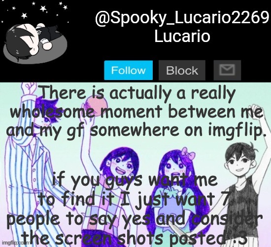 or if you want you can find it yourself :/ | There is actually a really wholesome moment between me and my gf somewhere on imgflip. if you guys want me to find it I just want 7 people to say yes and consider the screen shots posted :3 | image tagged in omori template thank you yachi | made w/ Imgflip meme maker