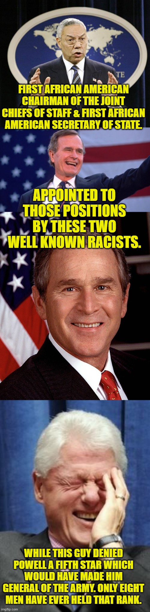 Wait, which party is "racist" again? | FIRST AFRICAN AMERICAN CHAIRMAN OF THE JOINT CHIEFS OF STAFF & FIRST AFRICAN AMERICAN SECRETARY OF STATE. APPOINTED TO THOSE POSITIONS BY THESE TWO WELL KNOWN RACISTS. WHILE THIS GUY DENIED POWELL A FIFTH STAR WHICH WOULD HAVE MADE HIM GENERAL OF THE ARMY. ONLY EIGHT MEN HAVE EVER HELD THAT RANK. | image tagged in colin powell,george herbert walker bush,george w bush,bill clinton laughing,racist | made w/ Imgflip meme maker