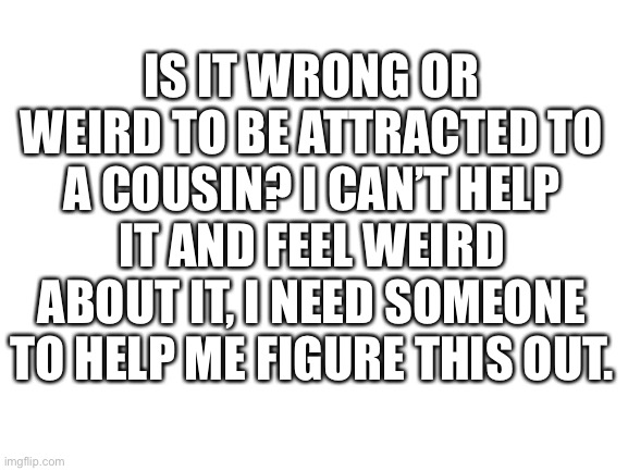 Pls help, it’s driving me crazy | IS IT WRONG OR WEIRD TO BE ATTRACTED TO A COUSIN? I CAN’T HELP IT AND FEEL WEIRD ABOUT IT, I NEED SOMEONE TO HELP ME FIGURE THIS OUT. | image tagged in blank white template | made w/ Imgflip meme maker