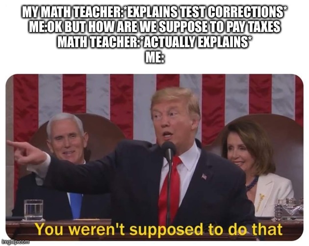 You weren't supposed to do that | MY MATH TEACHER:*EXPLAINS TEST CORRECTIONS*
ME:OK BUT HOW ARE WE SUPPOSE TO PAY TAXES
MATH TEACHER:*ACTUALLY EXPLAINS*
ME: | image tagged in you weren't supposed to do that | made w/ Imgflip meme maker