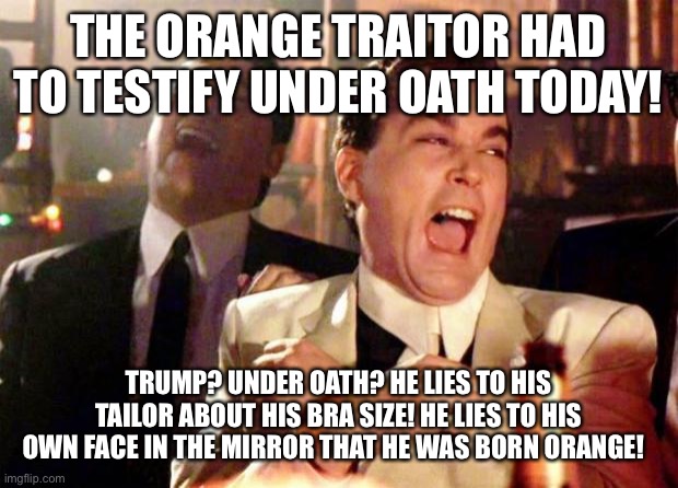 Wise guys laughing | THE ORANGE TRAITOR HAD TO TESTIFY UNDER OATH TODAY! TRUMP? UNDER OATH? HE LIES TO HIS TAILOR ABOUT HIS BRA SIZE! HE LIES TO HIS OWN FACE IN THE MIRROR THAT HE WAS BORN ORANGE! | image tagged in wise guys laughing | made w/ Imgflip meme maker