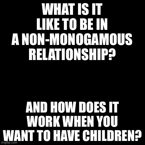 If this question makes anyone uncomfortable, just ignore it. I’m asking for information, not forcing you to tell me about being  | WHAT IS IT LIKE TO BE IN A NON-MONOGAMOUS RELATIONSHIP? AND HOW DOES IT WORK WHEN YOU WANT TO HAVE CHILDREN? | image tagged in black box | made w/ Imgflip meme maker