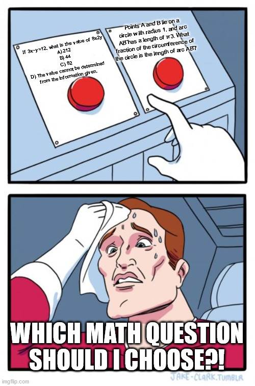 Two Buttons Meme | Points A and B lie on a circle with radius 1, and arc AB⌢ has a length of π3. What fraction of the circumference of the circle is the length of arc AB⌢? If 3x−y=12, what is the value of 8x2y

A) 212
B) 44
C) 82
D) The value cannot be determined from the information given. WHICH MATH QUESTION SHOULD I CHOOSE?! | image tagged in memes,two buttons | made w/ Imgflip meme maker