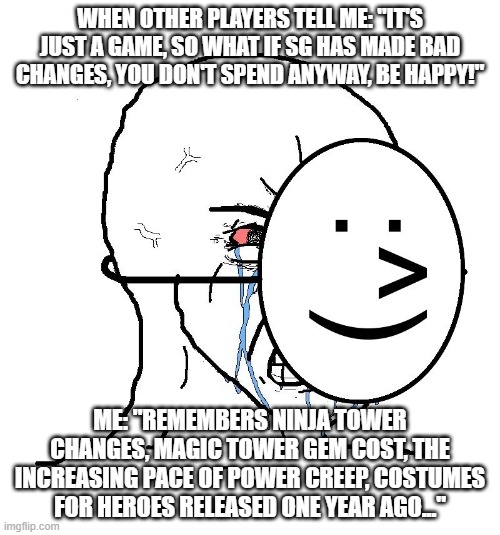 Pretending To Be Happy, Hiding Crying Behind A Mask | WHEN OTHER PLAYERS TELL ME: "IT'S JUST A GAME, SO WHAT IF SG HAS MADE BAD CHANGES, YOU DON'T SPEND ANYWAY, BE HAPPY!"; ME: "REMEMBERS NINJA TOWER CHANGES, MAGIC TOWER GEM COST, THE INCREASING PACE OF POWER CREEP, COSTUMES FOR HEROES RELEASED ONE YEAR AGO..." | image tagged in pretending to be happy hiding crying behind a mask | made w/ Imgflip meme maker