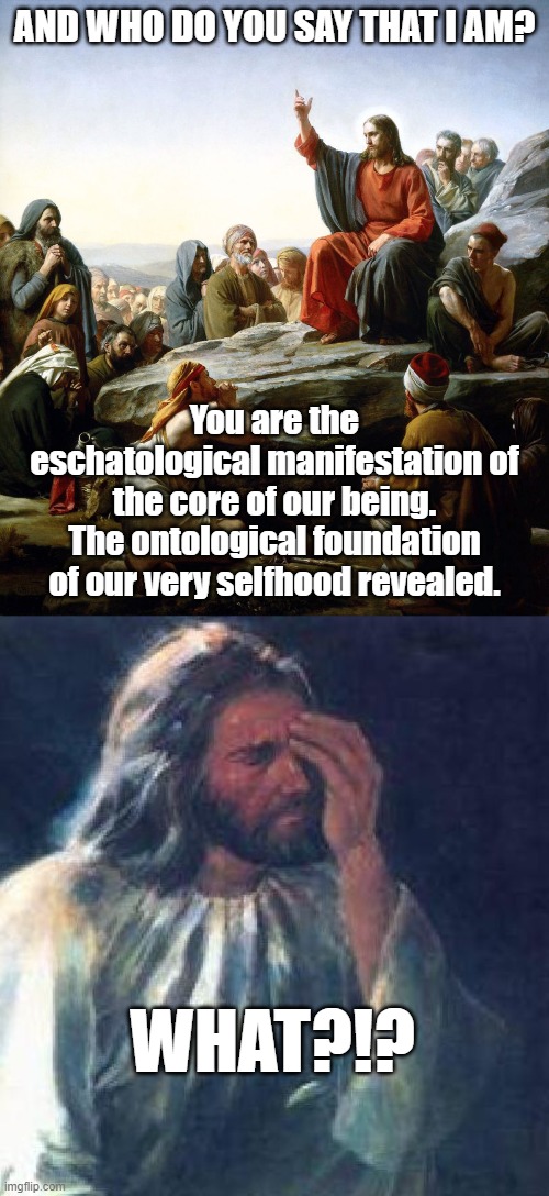 Jesus - who do you say that I am | AND WHO DO YOU SAY THAT I AM? You are the eschatological manifestation of the core of our being. The ontological foundation of our very selfhood revealed. WHAT?!? | image tagged in jesus sermon on the mount,jesus facepalm | made w/ Imgflip meme maker