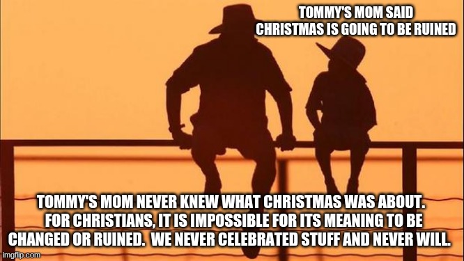 Cowboy father and son | TOMMY'S MOM SAID CHRISTMAS IS GOING TO BE RUINED; TOMMY'S MOM NEVER KNEW WHAT CHRISTMAS WAS ABOUT.   FOR CHRISTIANS, IT IS IMPOSSIBLE FOR ITS MEANING TO BE CHANGED OR RUINED.  WE NEVER CELEBRATED STUFF AND NEVER WILL. | image tagged in cowboy father and son | made w/ Imgflip meme maker