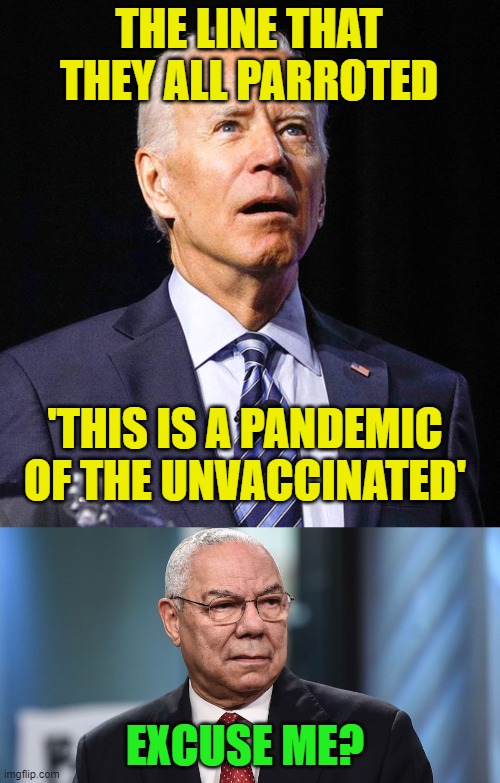 The administration just says what they think the MSM will run with whether true or not. | THE LINE THAT THEY ALL PARROTED; 'THIS IS A PANDEMIC OF THE UNVACCINATED'; EXCUSE ME? | image tagged in joe biden,general colin powell,covid | made w/ Imgflip meme maker